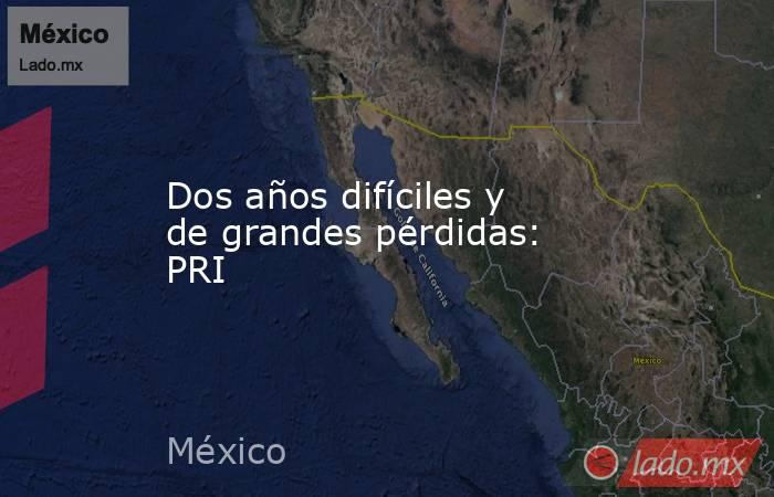 Dos años difíciles y de grandes pérdidas: PRI. Noticias en tiempo real