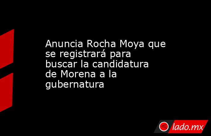 Anuncia Rocha Moya que se registrará para buscar la candidatura de Morena a la gubernatura. Noticias en tiempo real
