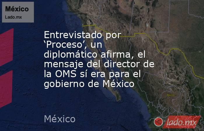 Entrevistado por ‘Proceso’, un diplomático afirma, el mensaje del director de la OMS sí era para el gobierno de México. Noticias en tiempo real