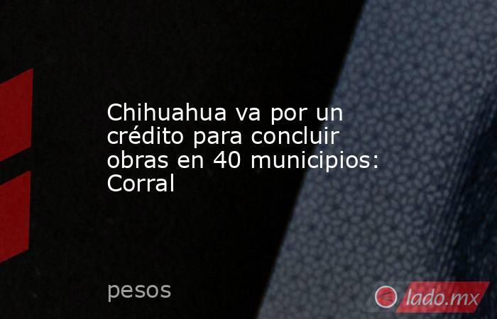 Chihuahua va por un crédito para concluir obras en 40 municipios: Corral. Noticias en tiempo real