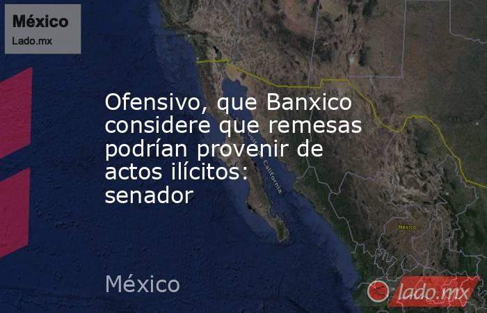 Ofensivo, que Banxico considere que remesas podrían provenir de actos ilícitos: senador. Noticias en tiempo real