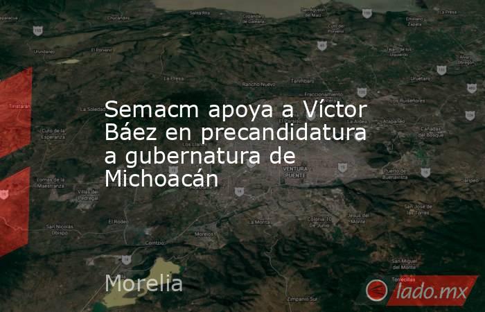 Semacm apoya a Víctor Báez en precandidatura a gubernatura de Michoacán. Noticias en tiempo real