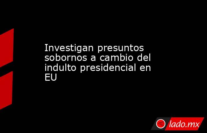 Investigan presuntos sobornos a cambio del indulto presidencial en EU. Noticias en tiempo real