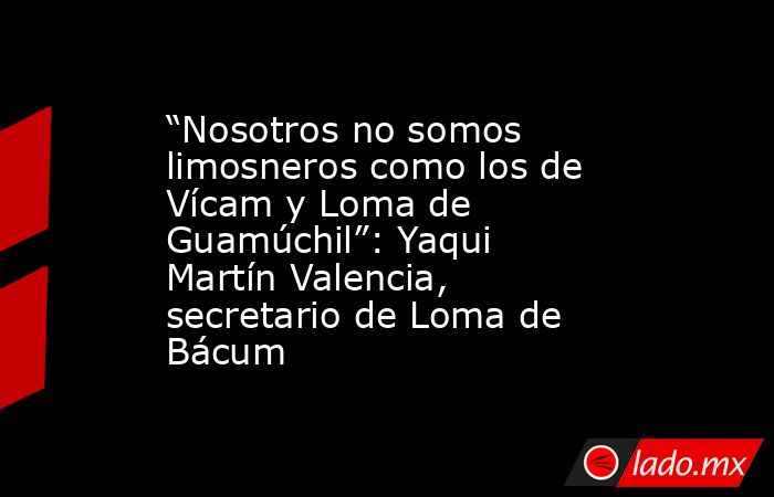 “Nosotros no somos limosneros como los de Vícam y Loma de Guamúchil”: Yaqui Martín Valencia, secretario de Loma de Bácum. Noticias en tiempo real