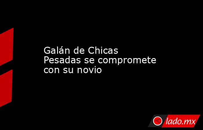 Galán de Chicas Pesadas se compromete con su novio. Noticias en tiempo real