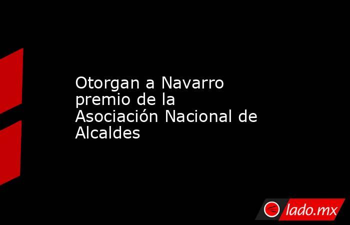 Otorgan a Navarro premio de la Asociación Nacional de Alcaldes. Noticias en tiempo real