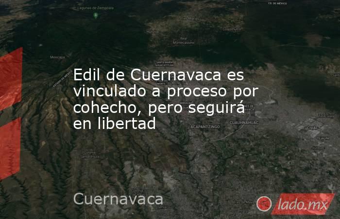 Edil de Cuernavaca es vinculado a proceso por cohecho, pero seguirá en libertad. Noticias en tiempo real