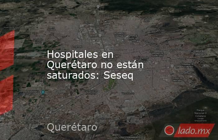 Hospitales en Querétaro no están saturados: Seseq. Noticias en tiempo real