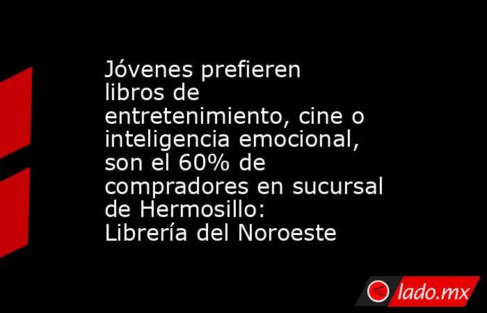 Jóvenes prefieren libros de entretenimiento, cine o inteligencia emocional, son el 60% de compradores en sucursal de Hermosillo: Librería del Noroeste. Noticias en tiempo real