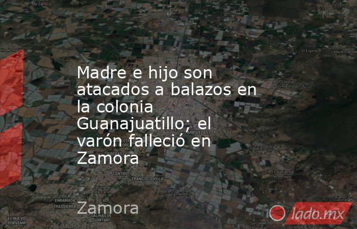 Madre e hijo son atacados a balazos en la colonia Guanajuatillo; el varón falleció en Zamora. Noticias en tiempo real