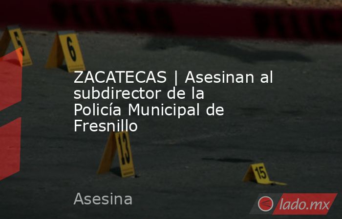ZACATECAS | Asesinan al subdirector de la Policía Municipal de Fresnillo. Noticias en tiempo real