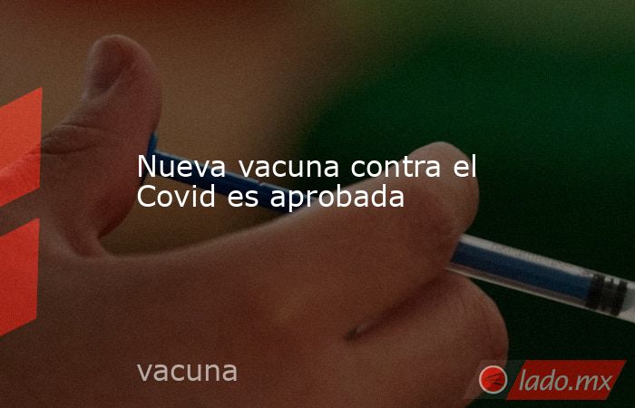 Nueva vacuna contra el Covid es aprobada. Noticias en tiempo real