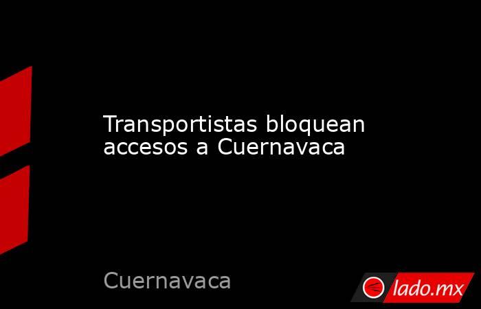 Transportistas bloquean accesos a Cuernavaca. Noticias en tiempo real