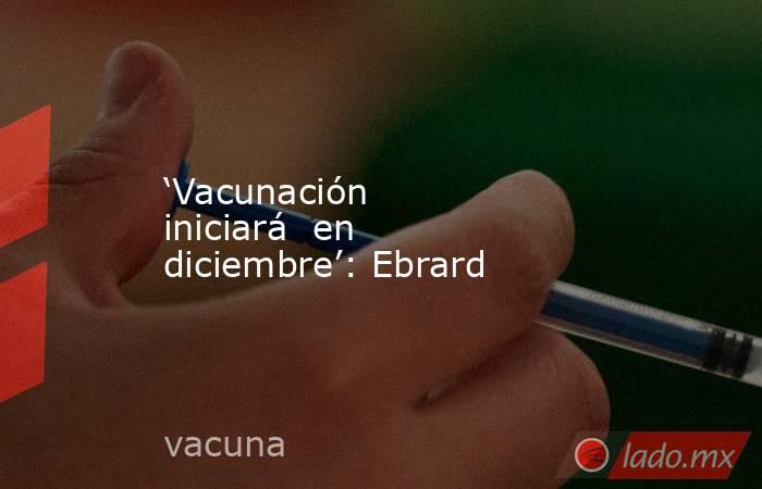 ‘Vacunación iniciará  en diciembre’: Ebrard. Noticias en tiempo real