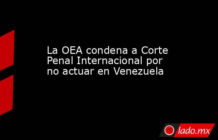La OEA condena a Corte Penal Internacional por no actuar en Venezuela. Noticias en tiempo real