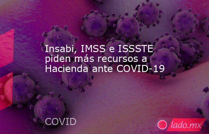 Insabi, IMSS e ISSSTE piden más recursos a Hacienda ante COVID-19. Noticias en tiempo real