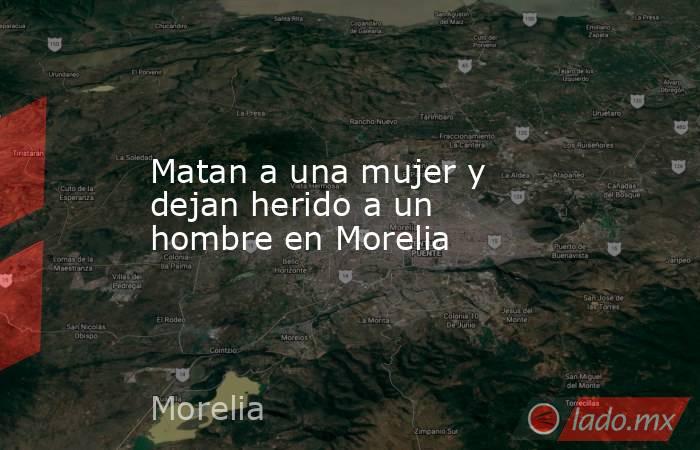 Matan a una mujer y dejan herido a un hombre en Morelia. Noticias en tiempo real