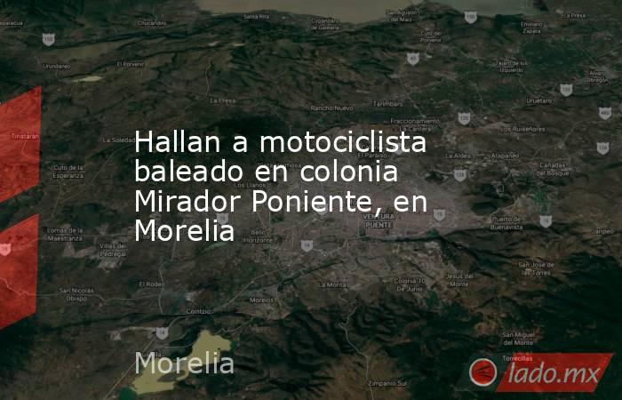 Hallan a motociclista baleado en colonia Mirador Poniente, en Morelia . Noticias en tiempo real