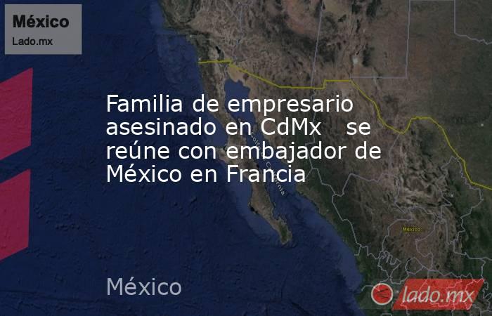 Familia de empresario asesinado en CdMx   se reúne con embajador de México en Francia. Noticias en tiempo real