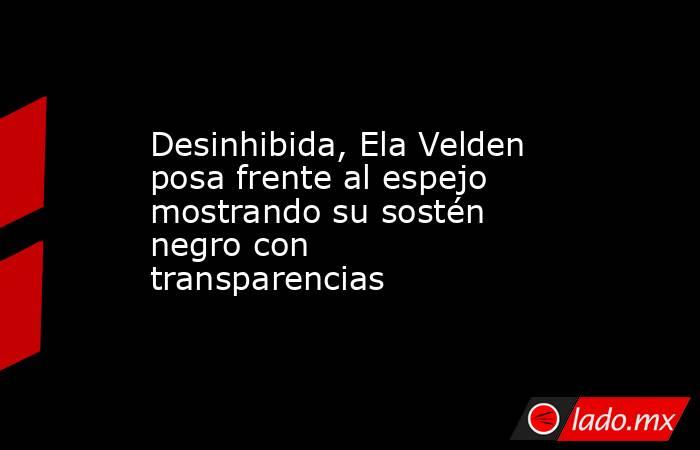 Desinhibida, Ela Velden posa frente al espejo mostrando su sostén negro con transparencias. Noticias en tiempo real