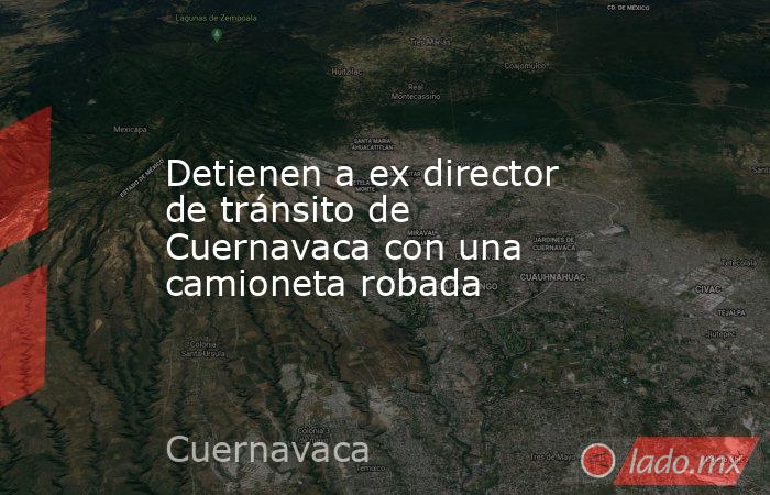 Detienen a ex director de tránsito de Cuernavaca con una camioneta robada. Noticias en tiempo real