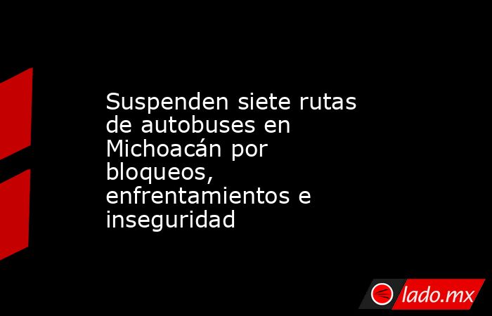 Suspenden siete rutas de autobuses en Michoacán por bloqueos, enfrentamientos e inseguridad. Noticias en tiempo real
