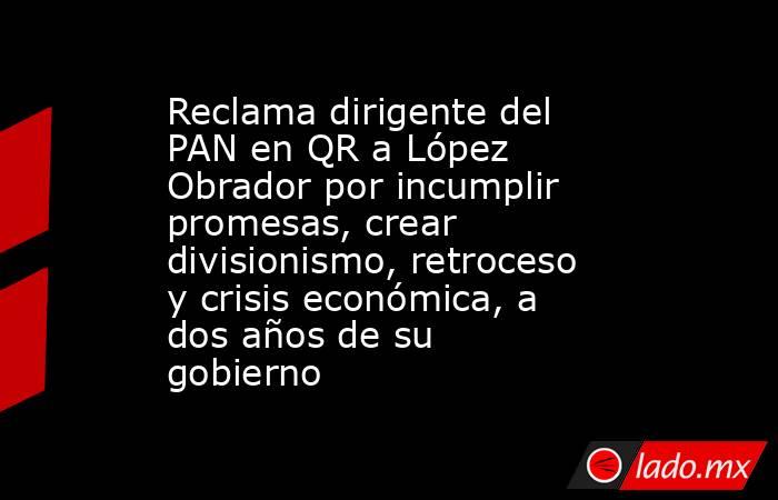 Reclama dirigente del PAN en QR a López Obrador por incumplir promesas, crear divisionismo, retroceso y crisis económica, a dos años de su gobierno. Noticias en tiempo real