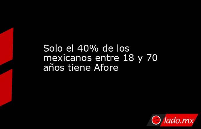 Solo el 40% de los mexicanos entre 18 y 70 años tiene Afore. Noticias en tiempo real