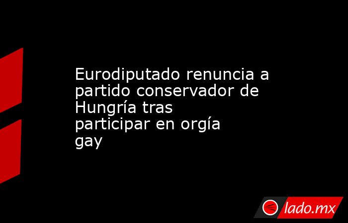 Eurodiputado renuncia a partido conservador de Hungría tras participar en orgía gay. Noticias en tiempo real