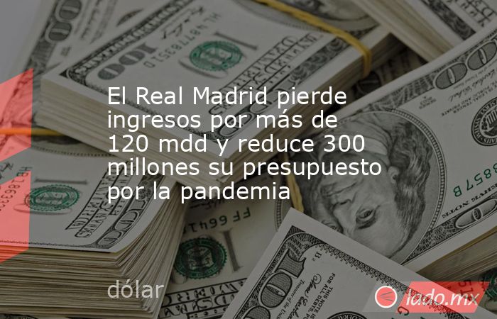 El Real Madrid pierde ingresos por más de 120 mdd y reduce 300 millones su presupuesto por la pandemia. Noticias en tiempo real
