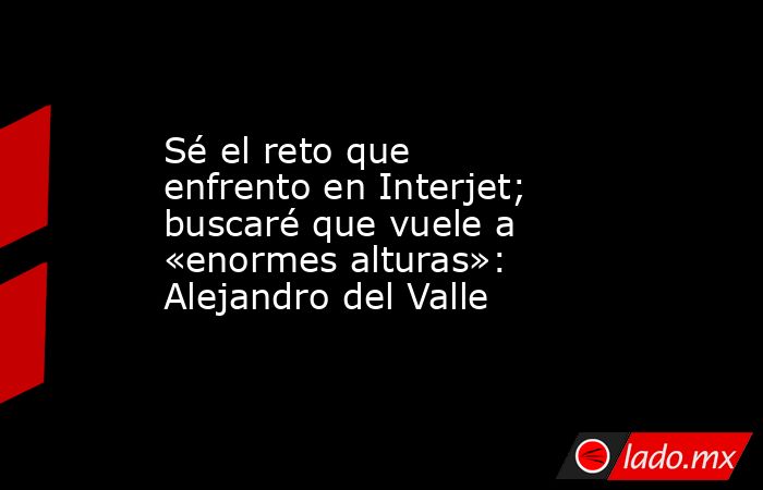 Sé el reto que enfrento en Interjet; buscaré que vuele a «enormes alturas»: Alejandro del Valle. Noticias en tiempo real