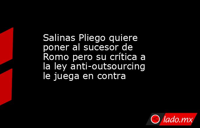 Salinas Pliego quiere poner al sucesor de Romo pero su crítica a la ley anti-outsourcing le juega en contra. Noticias en tiempo real
