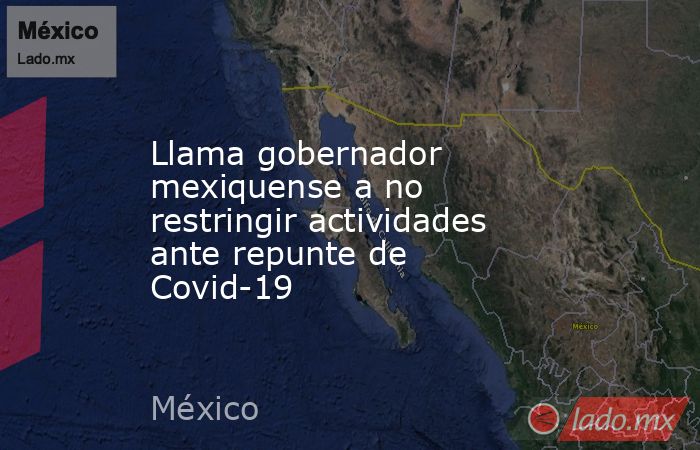Llama gobernador mexiquense a no restringir actividades ante repunte de Covid-19. Noticias en tiempo real