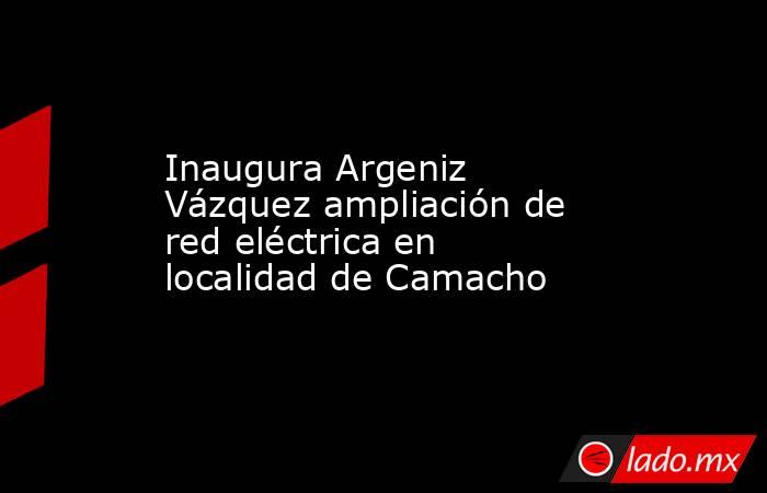 Inaugura Argeniz Vázquez ampliación de red eléctrica en localidad de Camacho. Noticias en tiempo real