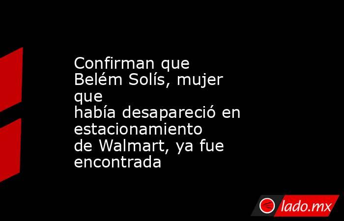 Confirman que Belém Solís, mujer que había desapareció en estacionamiento de Walmart, ya fue encontrada
. Noticias en tiempo real