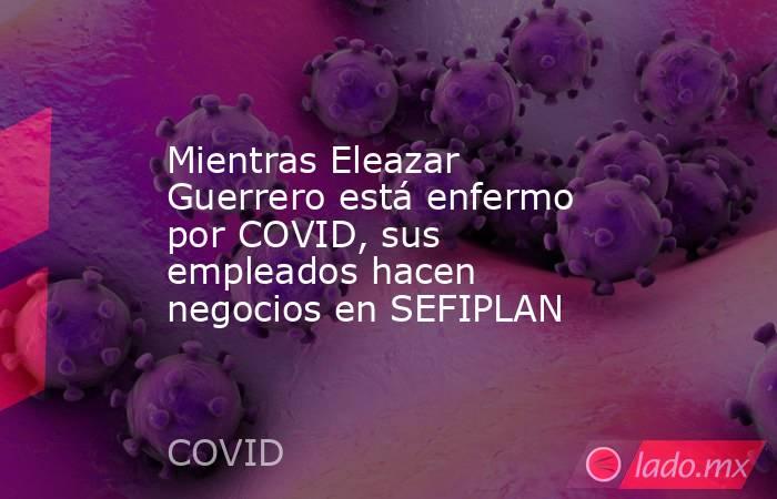 Mientras Eleazar Guerrero está enfermo por COVID, sus empleados hacen negocios en SEFIPLAN. Noticias en tiempo real