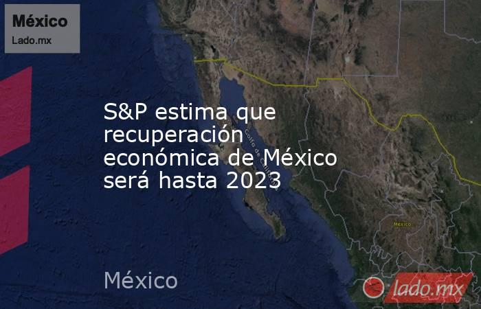 S&P estima que recuperación económica de México será hasta 2023. Noticias en tiempo real