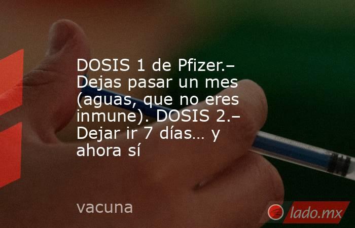 DOSIS 1 de Pfizer.– Dejas pasar un mes (aguas, que no eres inmune). DOSIS 2.– Dejar ir 7 días… y ahora sí. Noticias en tiempo real