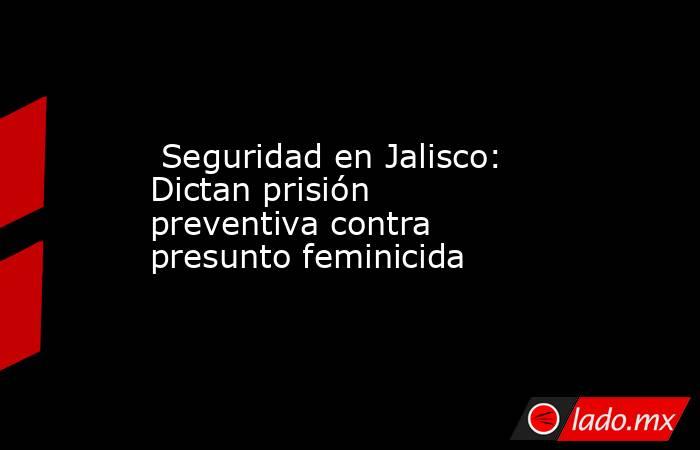  Seguridad en Jalisco: Dictan prisión preventiva contra presunto feminicida. Noticias en tiempo real