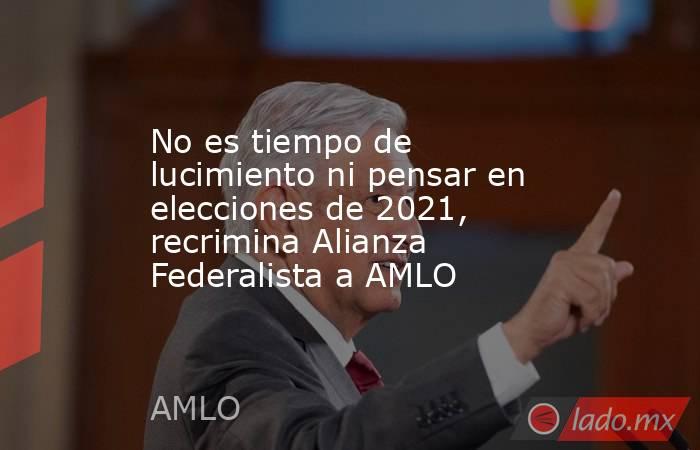 No es tiempo de lucimiento ni pensar en elecciones de 2021, recrimina Alianza Federalista a AMLO. Noticias en tiempo real