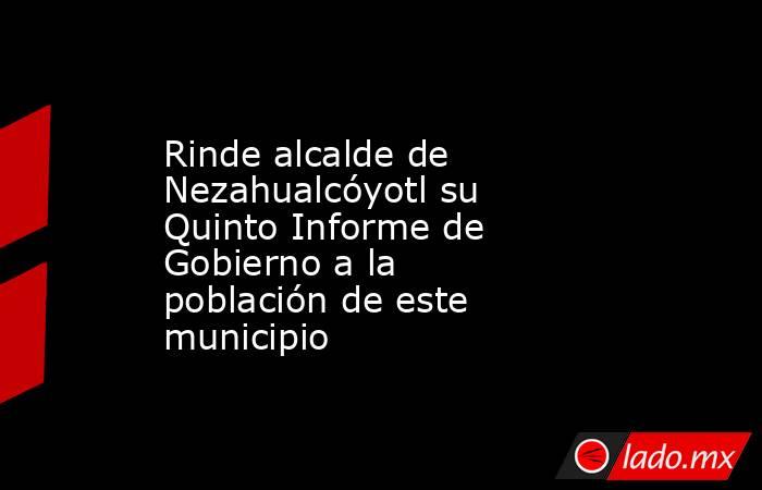 Rinde alcalde de Nezahualcóyotl su Quinto Informe de Gobierno a la población de este municipio. Noticias en tiempo real