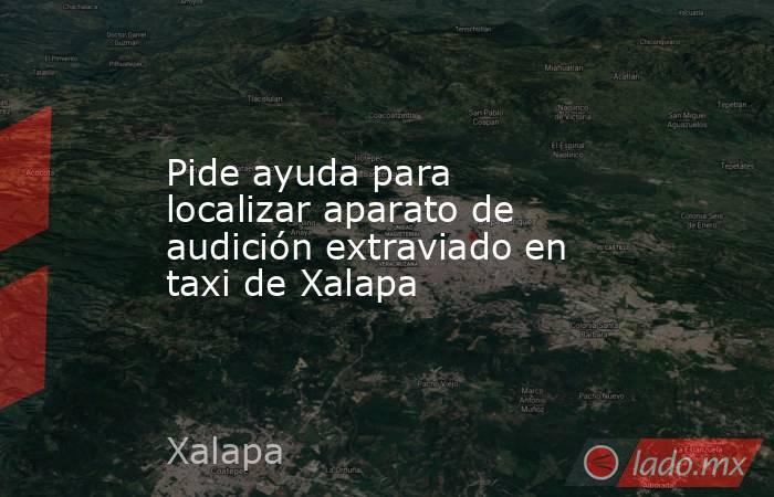 Pide ayuda para localizar aparato de audición extraviado en taxi de Xalapa. Noticias en tiempo real