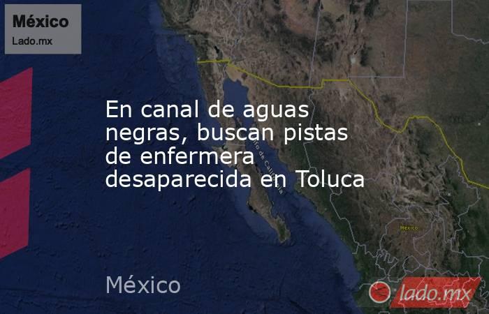 En canal de aguas negras, buscan pistas de enfermera desaparecida en Toluca. Noticias en tiempo real