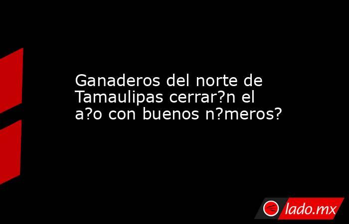 Ganaderos del norte de Tamaulipas cerrar?n el a?o con buenos n?meros?. Noticias en tiempo real