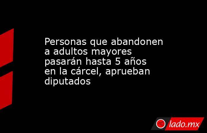 Personas que abandonen a adultos mayores pasarán hasta 5 años en la cárcel, aprueban diputados. Noticias en tiempo real