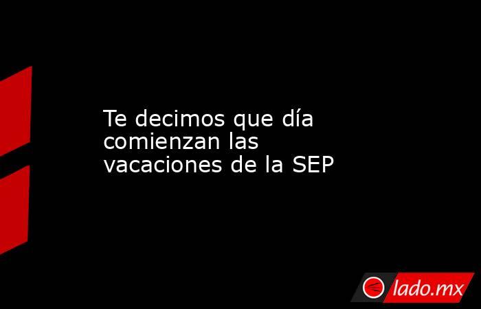 Te decimos que día comienzan las vacaciones de la SEP. Noticias en tiempo real