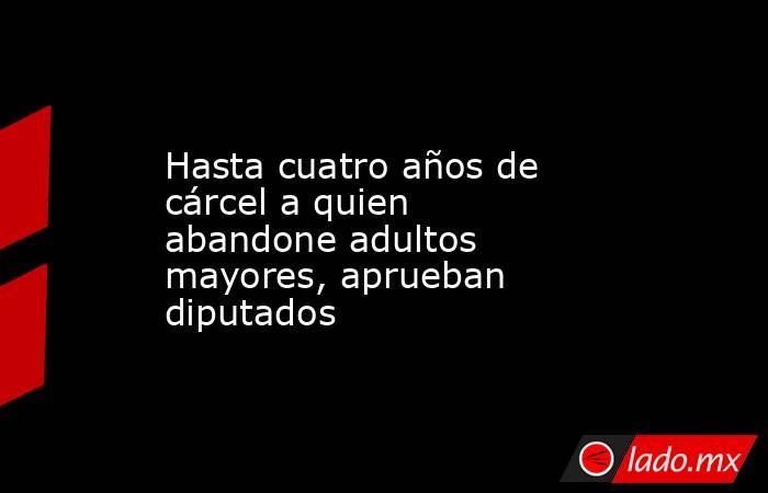 Hasta cuatro años de cárcel a quien abandone adultos mayores, aprueban diputados. Noticias en tiempo real