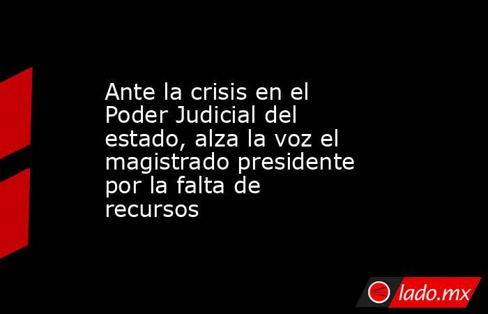 Ante la crisis en el Poder Judicial del estado, alza la voz el magistrado presidente por la falta de recursos. Noticias en tiempo real