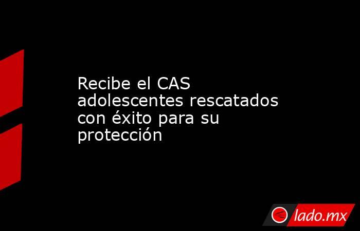 Recibe el CAS adolescentes rescatados con éxito para su protección. Noticias en tiempo real