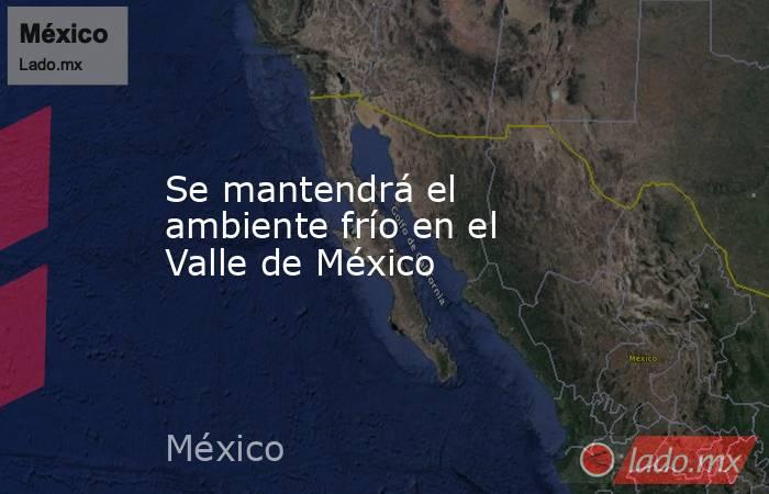 Se mantendrá el ambiente frío en el Valle de México. Noticias en tiempo real